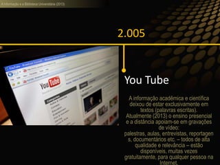 A informação e a Biblioteca Universitária (2013)
2.005
You Tube
A informação acadêmica e científica
deixou de estar exclusivamente em
textos (palavras escritas).
Atualmente (2013) o ensino presencial
e a distância apoiam-se em gravações
de vídeo:
palestras, aulas, entrevistas, reportagen
s, documentários etc. – todos de alta
qualidade e relevância – estão
disponíveis, muitas vezes
gratuitamente, para qualquer pessoa na
Internet.
 