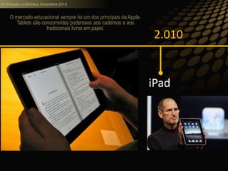 A informação e a Biblioteca Universitária (2013)
2.010
iPad
O mercado educacional sempre foi um dos principais da Apple.
Tablets são concorrentes poderosos aos cadernos e aos
tradicionais livros em papel.
 