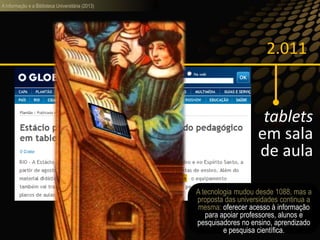 A informação e a Biblioteca Universitária (2013)
2.011
tablets
em sala
de aula
O futuro é agora:
A tecnologia mudou desde 1088, mas a
proposta das universidades continua a
mesma: oferecer acesso à informação
para apoiar professores, alunos e
pesquisadores no ensino, aprendizado
e pesquisa científica.
 