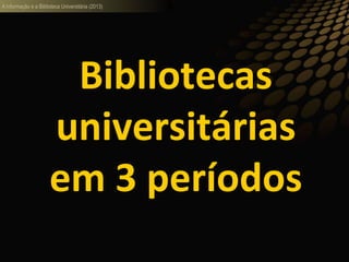 A informação e a Biblioteca Universitária (2013)
Bibliotecas
universitárias
em 3 períodos
 