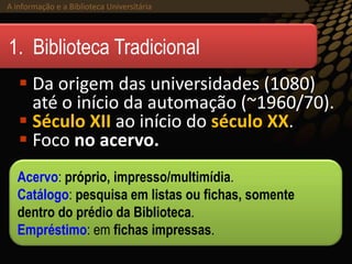 A informação e a Biblioteca Universitária (2013)A informação e a Biblioteca Universitária
 Da origem das universidades (1080)
até o início da automação (~1960/70).
 Século XII ao início do século XX.
 Foco no acervo.
1. Biblioteca Tradicional
Acervo: próprio, impresso/multimídia.
Catálogo: pesquisa em listas ou fichas, somente
dentro do prédio da Biblioteca.
Empréstimo: em fichas impressas.
 