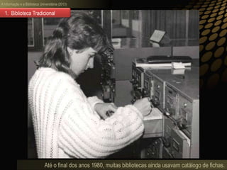 A informação e a Biblioteca Universitária (2013)
Até o final dos anos 1980, muitas bibliotecas ainda usavam catálogo de fichas.
1. Biblioteca Tradicional
 