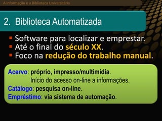 A informação e a Biblioteca Universitária (2013)A informação e a Biblioteca Universitária
2. Biblioteca Automatizada
 Software para localizar e emprestar.
 Até o final do século XX.
 Foco na redução do trabalho manual.
Acervo: próprio, impresso/multimídia.
Início do acesso on-line a informações.
Catálogo: pesquisa on-line.
Empréstimo: via sistema de automação.
 