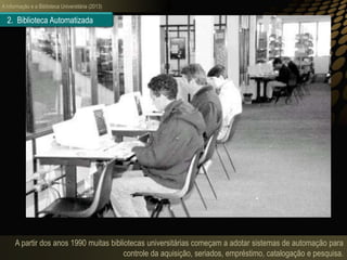 A informação e a Biblioteca Universitária (2013)
A partir dos anos 1990 muitas bibliotecas universitárias começam a adotar sistemas de automação para
controle da aquisição, seriados, empréstimo, catalogação e pesquisa.
2. Biblioteca Automatizada
 