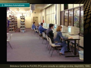 A informação e a Biblioteca Universitária (2013)
Biblioteca Central da PUCRS (PCs para consulta ao catálogo on-line, Aleph500), 1999.
2. Biblioteca Automatizada
 