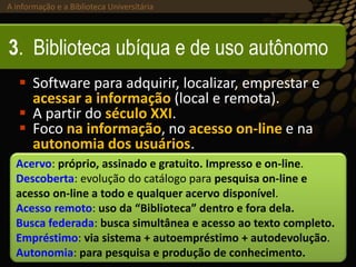 A informação e a Biblioteca Universitária (2013)A informação e a Biblioteca Universitária
3. Biblioteca ubíqua e de uso autônomo
 Software para adquirir, localizar, emprestar e
acessar a informação (local e remota).
 A partir do século XXI.
 Foco na informação, no acesso on-line e na
autonomia dos usuários.
Acervo: próprio, assinado e gratuito. Impresso e on-line.
Descoberta: evolução do catálogo para pesquisa on-line e
acesso on-line a todo e qualquer acervo disponível.
Acesso remoto: uso da “Biblioteca” dentro e fora dela.
Busca federada: busca simultânea e acesso ao texto completo.
Empréstimo: via sistema + autoempréstimo + autodevolução.
Autonomia: para pesquisa e produção de conhecimento.
 
