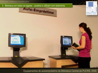 A informação e a Biblioteca Universitária (2013)
3. Biblioteca em todos os lugares : usuários a utilizam com autonomia
Equipamentos de autoempréstimo da Biblioteca Central da PUCRS, 2008.
 