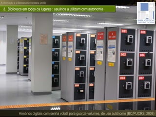 A informação e a Biblioteca Universitária (2013)
3. Biblioteca em todos os lugares : usuários a utilizam com autonomia
Armários digitais com senha volátil para guarda-volumes, de uso autônomo (BC/PUCRS, 2008)
 