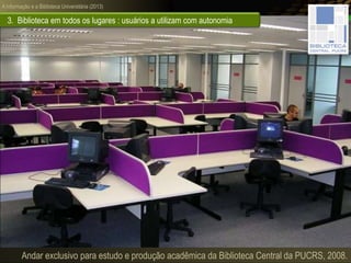 A informação e a Biblioteca Universitária (2013)
3. Biblioteca em todos os lugares : usuários a utilizam com autonomia
Andar exclusivo para estudo e produção acadêmica da Biblioteca Central da PUCRS, 2008.
 