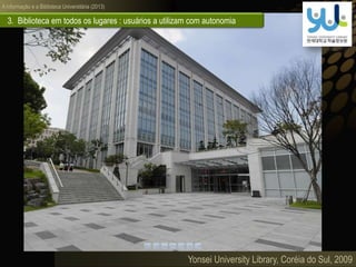A informação e a Biblioteca Universitária (2013)
Yonsei University Library, Coréia do Sul, 2009
3. Biblioteca em todos os lugares : usuários a utilizam com autonomia
 