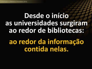 A informação e a Biblioteca Universitária (2013)
Desde o início
as universidades surgiram
ao redor de bibliotecas:
ao redor da informação
contida nelas.
 