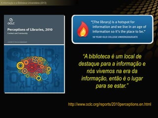 A informação e a Biblioteca Universitária (2013)
“A biblioteca é um local de
destaque para a informação e
nós vivemos na era da
informação, então é o lugar
para se estar.”
http://www.oclc.org/reports/2010perceptions.en.html
 