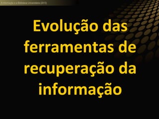 A informação e a Biblioteca Universitária (2013)
Evolução das
ferramentas de
recuperação da
informação
 
