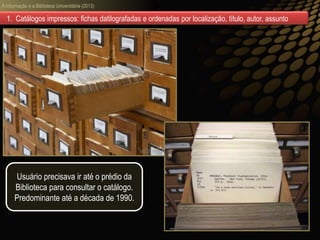 A informação e a Biblioteca Universitária (2013)
1. Catálogos impressos: fichas datilografadas e ordenadas por localização, título, autor, assunto
Usuário precisava ir até o prédio da
Biblioteca para consultar o catálogo.
Predominante até a década de 1990.
 
