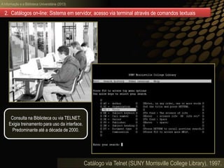 A informação e a Biblioteca Universitária (2013)
Catálogo via Telnet (SUNY Morrisville College Library), 1997.
2. Catálogos on-line: Sistema em servidor, acesso via terminal através de comandos textuais
Consulta na Biblioteca ou via TELNET.
Exigia treinamento para uso da interface.
Predominante até a década de 2000.
 