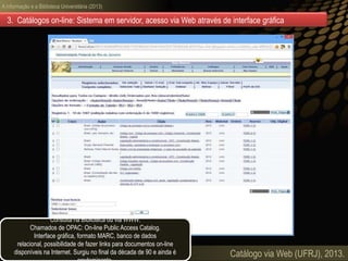 A informação e a Biblioteca Universitária (2013)
Catálogo via Web (UFRJ), 2013.
3. Catálogos on-line: Sistema em servidor, acesso via Web através de interface gráfica
Consulta na Biblioteca ou via WWW.
Chamados de OPAC: On-line Public Access Catalog.
Interface gráfica, formato MARC, banco de dados
relacional, possibilidade de fazer links para documentos on-line
disponíveis na Internet. Surgiu no final da década de 90 e ainda é
 