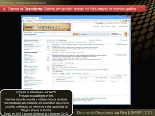 A informação e a Biblioteca Universitária (2013)
Sistema de Descoberta via Web (UNESP), 2013.
4. Sistema de Descoberta: Sistema em servidor, acesso via Web através de interface gráfica
Consulta na Biblioteca ou via WWW.
Evolução dos catálogos on-line.
Interface única de consulta a múltiplos bancos de dados
com metadados pré-coletados, link automático para o texto
completo, ordenação por relevância e alta capacidade de
filtragem através de facetas.
Surgiu em 2007 e poucas bibliotecas já o adotaram (2013).
 