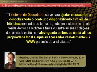 A informação e a Biblioteca Universitária (2013)
Breeding, Marshall. The State of the Art in Library Discovery 2010.
Computers in Libraries, v.30, n.1, p.31-35, jan./feb 2010.
http://www.librarytechnology.org/ltg-displaytext.pl?RC=14574
4. Sistema de Descoberta: Sistema em servidor, acesso via Web através de interface gráfica
“O sistema de Descoberta serve para ajudar os usuários a
descobrir todo o conteúdo disponibilizado através da
biblioteca em todos os formatos, independentemente se ele
reside dentro da biblioteca física ou entre as suas coleções
de conteúdo eletrônico, abrangendo ambos os materiais de
propriedade local e aqueles acessados remotamente via
WWW por meio de assinaturas.”
Imagem de divulgação obtida em: http://www.librarytechnology.org/breeding-bio.pl
 