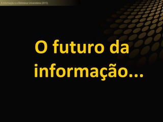 A informação e a Biblioteca Universitária (2013)
O futuro da
informação...
 