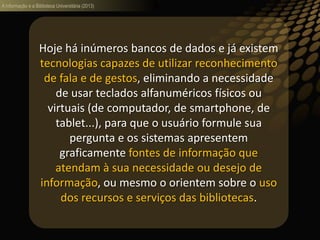 A informação e a Biblioteca Universitária (2013)
Hoje há inúmeros bancos de dados e já existem
tecnologias capazes de utilizar reconhecimento
de fala e de gestos, eliminando a necessidade
de usar teclados alfanuméricos físicos ou
virtuais (de computador, de smartphone, de
tablet...), para que o usuário formule sua
pergunta e os sistemas apresentem
graficamente fontes de informação que
atendam à sua necessidade ou desejo de
informação, ou mesmo o orientem sobre o uso
dos recursos e serviços das bibliotecas.
 