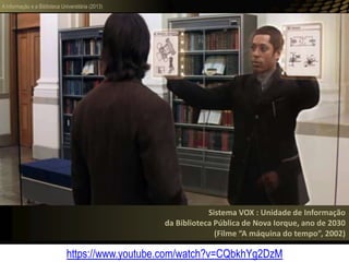 A informação e a Biblioteca Universitária (2013)
Sistema VOX : Unidade de Informação
da Biblioteca Pública de Nova Iorque, ano de 2030
(Filme “A máquina do tempo”, 2002)
https://www.youtube.com/watch?v=CQbkhYg2DzM
 