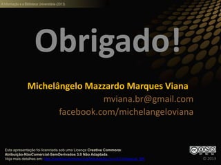 A informação e a Biblioteca Universitária (2013)
Obrigado!
Michelângelo Mazzardo Marques Viana
mviana.br@gmail.com
facebook.com/michelangeloviana
© 2013
Esta apresentação foi licenciada sob uma Licença Creative Commons:
Atribuição-NãoComercial-SemDerivados 3.0 Não Adaptada.
Veja mais detalhes em: http://creativecommons.org/licenses/by-nc-nd/3.0/deed.pt_BR
 