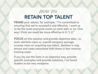 HOWTO: 
RETAIN TOP TALENT
FRAME your advice, for example: I'm committed to
ensuring that we're successful and effective. I want us
to be the team everyone wants to work with or on. One
way I think we could be more effective is X, Y, Z.”
FOCUS on the solution and provide objective data, i.e.
team attrition rates vs. overall company average,
success rates on acquiring top talent, declines in avg.
tenure and costs associated with those in lost revenue,
training costs.
If you lay out the facts in an objective way, provide
specific examples and provide solutions, I've found
leaders to be very receptive.
	
  
 