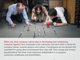 What role does company culture play in developing and maintaining
customer loyalty? How employees treat customers and each other is driven by
company values, rewards systems and culture. If employees are recognized and
rewarded for going above and beyond then they will. Their ratings and reviews
should balance the three most important stakeholders in a company:
customers, employees and shareholders.
 
