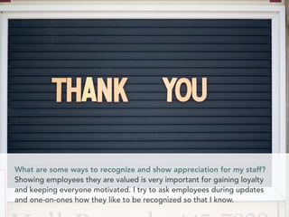 What are some ways to recognize and show appreciation for my staff?
Showing employees they are valued is very important for gaining loyalty
and keeping everyone motivated. I try to ask employees during updates
and one-on-ones how they like to be recognized so that I know.
 