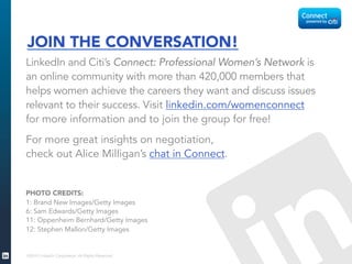 ©2015 LinkedIn Corporation. All Rights Reserved.
JOIN THE CONVERSATION!
LinkedIn and Citi’s Connect: Professional Women’s Network is
an online community with more than 420,000 members that
helps women achieve the careers they want and discuss issues
relevant to their success. Visit linkedin.com/womenconnect
for more information and to join the group for free!
For more great insights on negotiation,
check out Alice Milligan’s chat in Connect.
PHOTO CREDITS:
1: Brand New Images/Getty Images
6: Sam Edwards/Getty Images
11: Oppenheim Bernhard/Getty Images
12: Stephen Mallon/Getty Images
 
