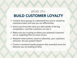 HOWTO: 
BUILD CUSTOMER LOYALTY
Ø  Conduct focus groups to understand how you’re viewed by
customers/users and how you can differentiate.
Ø  Ensure you know the value you add outside of the big
competitors––and that customers can see it.
Ø  Make sure you’re going to where your potential customers
are vs. expecting them to come to you.
Ø  Research what content, social or otherwise, your customers
consume. Are you present there?
Ø  Create a consistent loyalty program that rewards/incents the
behavior you are looking to drive.
 