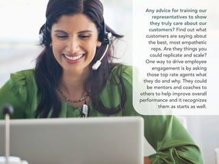 Any advice for training our
representatives to show
they truly care about our
customers? Find out what
customers are saying about
the best, most empathetic
reps. Are they things you
could replicate and scale?
One way to drive employee
engagement is by asking
those top rate agents what
they do and why. They could
be mentors and coaches to
others to help improve overall
performance and it recognizes
them as starts as well.
 