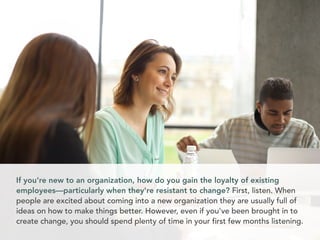 If you're new to an organization, how do you gain the loyalty of existing
employees—particularly when they're resistant to change? First, listen. When
people are excited about coming into a new organization they are usually full of
ideas on how to make things better. However, even if you've been brought in to
create change, you should spend plenty of time in your first few months listening.
 