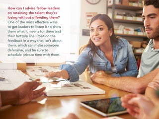 How can I advise fellow leaders
on retaining the talent they’re
losing without offending them?
One of the most effective ways
to get leaders to listen is to show
them what it means for them and
their bottom line. Position the
feedback in a way that isn’t about
them, which can make someone
defensive, and be sure to
schedule private time with them.
 