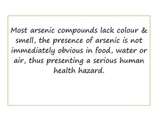 Most arsenic compounds lack colour &
smell, the presence of arsenic is not
immediately obvious in food, water or
air, thus presenting a serious human
health hazard.
 