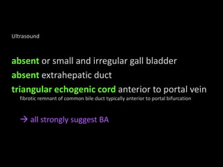 Ultrasound
absent or small and irregular gall bladder
absent extrahepatic duct
triangular echogenic cord anterior to portal vein
fibrotic remnant of common bile duct typically anterior to portal bifurcation
all strongly suggest BA