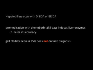 Hepatobiliary scan with DISIDA or BRIDA
premedication with phenobarbital 5 days induces liver enzymes
increases accuracy
gall bladder seen in 25% does not exclude diagnosis