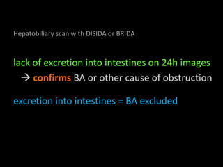 Hepatobiliary scan with DISIDA or BRIDA
lack of excretion into intestines on 24h images
confirms BA or other cause of obstruction
excretion into intestines = BA excluded