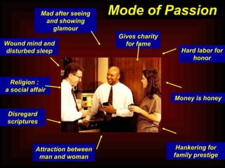 Mad after seeing and showing glamour Wound mind and disturbed sleep Religion :  a social affair Disregard scriptures Gives charity for fame Attraction between man and woman Hankering for family prestige Hard labor for honor Money is honey Mode of Passion 