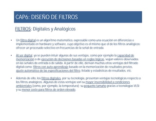 CAP6: DISEÑO DE FILTROS
• Un filtro digital es un algoritmo matemático, expresable como una ecuación en diferencias e
implementado en hardware y software, cuyo objetivo es el mismo que el de los filtros analógicos:
ofrecer un procesado selectivo en frecuencias de la señal de entrada.
• Al ser digital, ya se pueden intuir algunas de sus ventajas, como por ejemplo la capacidad de
memorización o de ejecución de decisiones basadas en reglas lógicas, según valores observados
FILTROS: Digitales y Analógicos
memorización o de ejecución de decisiones basadas en reglas lógicas, según valores observados
en las señales de entrada o de salida. A partir de ello, derivan muchas otras ventajas del filtrado
digital como: filtros con auto-aprendizaje basado en la memorización de resultados previos,
ajuste automático de las especificaciones del filtro, listado y estadísticas de resultados, etc.
• Además de ello, los filtros digitales, por su tecnología, presentan ventajas tecnológicas respecto a
los filtros analógicos. Algunas de estas ventajas son su mayor insensibilidad a condiciones
ambientales (como, por ejemplo, la temperatura); su pequeño tamaño gracias a tecnologías VLSI
y su menor coste para filtros de orden elevado.
.
 