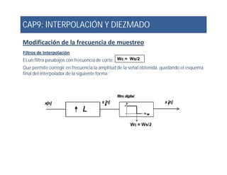 CAP9: INTERPOLACIÓN Y DIEZMADO
Modificación de la frecuencia de muestreo
Filtros de Interpolación
Es un filtro pasabajos con frecuencia de corte:
Que permite corregir en frecuencia la amplitud de la señal obtenida, quedando el esquema
final del interpolador de la siguiente forma:
Wc = Ws/2
 