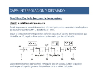 CAP9: INTERPOLACIÓN Y DIEZMADO
Modificación de la frecuencia de muestreo
Caso2: k es NO un número entero
Para trabajar con un valor de k no entero, el primer paso es representarlo como el cociente
de dos números enteros M y L, de la forma k = M / L.
Según lo visto anteriormente podemos poner en cascada un sistema de interpolación, que
dará el factor 1/L, seguido de un sistema de diezmado, que dará el factor M:
Se puede observar que aparecen dos filtros paso bajo en cascada. Ambos se pueden
sustituir por uno que tenga como frecuencia de corte la menor de los dos.
 
