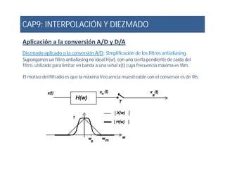 CAP9: INTERPOLACIÓN Y DIEZMADO
Aplicación a la conversión A/D y D/A
Diezmado aplicado a la conversión A/D: Simplificación de los filtros antialiasing.
Supongamos un filtro antialiasing no ideal H(w), con una cierta pendiente de caída del
filtro, utilizado para limitar en banda a una señal x(t) cuya frecuencia máxima es Wm.
El motivo del filtrado es que la máxima frecuencia muestreable con el conversor es de Ws.
 