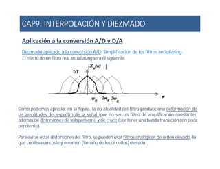 CAP9: INTERPOLACIÓN Y DIEZMADO
Aplicación a la conversión A/D y D/A
Diezmado aplicado a la conversión A/D: Simplificación de los filtros antialiasing.
El efecto de un filtro real antialiasing será el siguiente:
Como podemos apreciar en la figura, la no idealidad del filtro produce una deformación de
las amplitudes del espectro de la señal (por no ser un filtro de amplificación constante),
además de distorsiones de solapamiento y de cruce (por tener una banda transición con poca
pendiente).
Para evitar estas distorsiones del filtro, se pueden usar filtros analógicos de orden elevado, lo
que conlleva un coste y volumen (tamaño de los circuitos) elevado
 