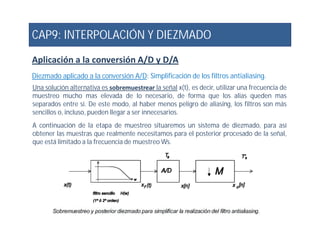 CAP9: INTERPOLACIÓN Y DIEZMADO
Aplicación a la conversión A/D y D/A
Diezmado aplicado a la conversión A/D: Simplificación de los filtros antialiasing.
Una solución alternativa es sobremuestrear la señal x(t), es decir, utilizar una frecuencia de
muestreo mucho mas elevada de lo necesario, de forma que los alias queden mas
separados entre si. De este modo, al haber menos peligro de aliasing, los filtros son más
sencillos o, incluso, pueden llegar a ser innecesarios.
A continuación de la etapa de muestreo situaremos un sistema de diezmado, para asíA continuación de la etapa de muestreo situaremos un sistema de diezmado, para así
obtener las muestras que realmente necesitamos para el posterior procesado de la señal,
que está limitado a la frecuencia de muestreo Ws.
 