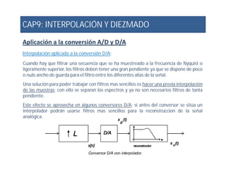 CAP9: INTERPOLACIÓN Y DIEZMADO
Aplicación a la conversión A/D y D/A
Interpolación aplicada a la conversión D/A:
Cuando hay que filtrar una secuencia que se ha muestreado a la frecuencia de Nyquist o
ligeramente superior, los filtros deben tener una gran pendiente ya que se dispone de poco
o nulo ancho de guarda para el filtro entre los diferentes alias de la señal.
Una solución para poder trabajar con filtros mas sencillos es hacer una previa interpolación
de las muestras; con ello se separan los espectros y ya no son necesarios filtros de tanta
Una solución para poder trabajar con filtros mas sencillos es hacer una previa interpolación
de las muestras; con ello se separan los espectros y ya no son necesarios filtros de tanta
pendiente.
Este efecto se aprovecha en algunos conversores D/A: si antes del conversor se sitúa un
interpolador podrán usarse filtros mas sencillos para la reconstruccion de la señal
analógica.
 