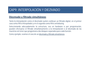 CAP9: INTERPOLACIÓN Y DIEZMADO
Diezmado y filtrado simultáneos
Tanto la interpolación como el diezmado suelen conllevar un filtrado digital, en el primer
caso como filtro interpolador y en el segundo como filtro antialiasing.
Seleccionando adecuadamente la estructura, sea en hardware o por programación,
pueden efectuarse el filtrado simultáneamente a la interpolación o al diezmado de las
muestras sin tener que programarse dos bloques separados para cada función.
Como ejemplo, veamos el caso de un diezmado y filtrado simultáneos.Como ejemplo, veamos el caso de un diezmado y filtrado simultáneos.
 