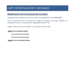 CAP9: INTERPOLACIÓN Y DIEZMADO
Modificación de la frecuencia de muestreo
Supongamos que mediante un conversor A/D hemos adquirido la señal: x[n]=x(nT)
Pero no queremos tener las muestras en todos los instantes de tiempo múltiplos de
periodo de muestreo T, sino queremos: x[n]=x(nT') siendo T'=kT.
Según el valor que tome la variable k, se presentan distintos casos:
Caso1: k es un número entero
-Diezmado (downsampling)
-Interpolación (upsampling)
Caso2: k no es un número entero
 