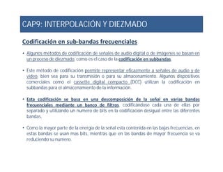 CAP9: INTERPOLACIÓN Y DIEZMADO
Codificación en sub-bandas frecuenciales
• Algunos métodos de codificación de señales de audio digital o de imágenes se basan en
un proceso de diezmado, como es el caso de la codificación en subbandas.
• Este método de codificación permite representar eficazmente a señales de audio y de
video, bien sea para su transmisión o para su almacenamiento. Algunos dispositivos
comerciales como el cassette digital compacto (DCC) utilizan la codificación en
subbandas para el almacenamiento de la información.subbandas para el almacenamiento de la información.
• Esta codificación se basa en una descomposición de la señal en varias bandas
frecuenciales mediante un banco de filtros, codificándose cada una de ellas por
separado y utilizando un numero de bits en la codificación desigual entre las diferentes
bandas.
• Como la mayor parte de la energía de la señal esta contenida en las bajas frecuencias, en
estas bandas se usan mas bits, mientras que en las bandas de mayor frecuencia se va
reduciendo su numero.
 