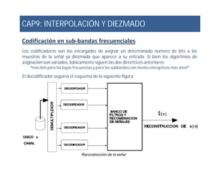 CAP9: INTERPOLACIÓN Y DIEZMADO
Codificación en sub-bandas frecuenciales
Los codificadores son los encargados de asignar un determinado numero de bits a las
muestras de la señal ya diezmada que aparece a su entrada. Si bien los algoritmos de
asignación son variados, básicamente siguen las dos directrices anteriores:
“mas bits para las bajas frecuencias y para las subbandas con niveles energeticos más altos”
El decodificador seguiria el esquema de la siguiente figura:
 